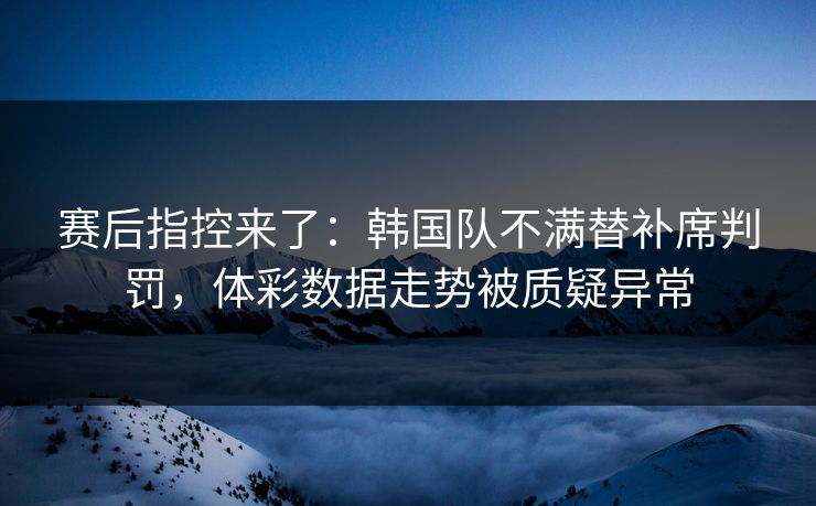 赛后指控来了：韩国队不满替补席判罚，体彩数据走势被质疑异常