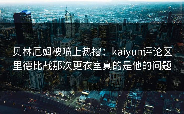 贝林厄姆被喷上热搜：kaiyun评论区里德比战那次更衣室真的是他的问题