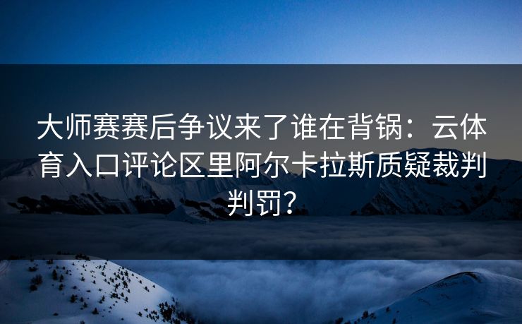 大师赛赛后争议来了谁在背锅：云体育入口评论区里阿尔卡拉斯质疑裁判判罚？