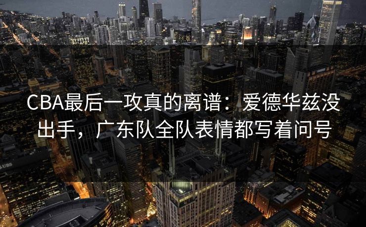 CBA最后一攻真的离谱：爱德华兹没出手，广东队全队表情都写着问号