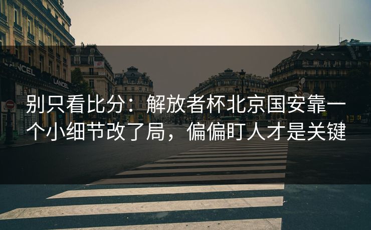 别只看比分：解放者杯北京国安靠一个小细节改了局，偏偏盯人才是关键