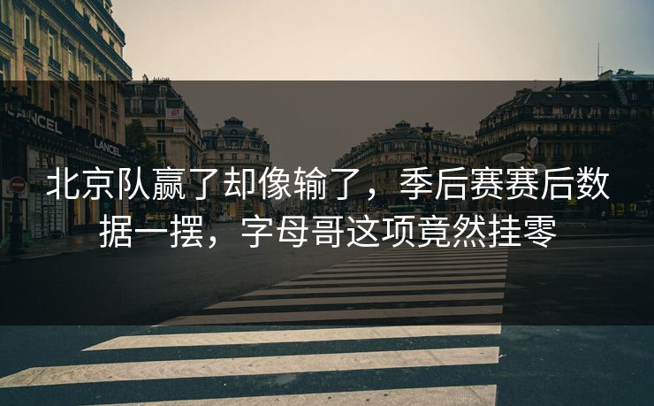 北京队赢了却像输了，季后赛赛后数据一摆，字母哥这项竟然挂零