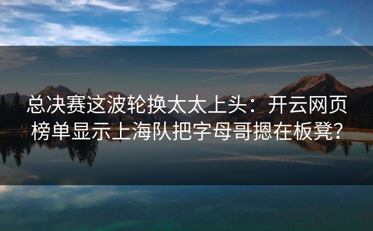 总决赛这波轮换太太上头：开云网页榜单显示上海队把字母哥摁在板凳？