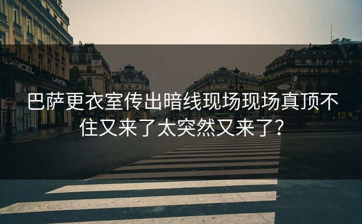 巴萨更衣室传出暗线现场现场真顶不住又来了太突然又来了？