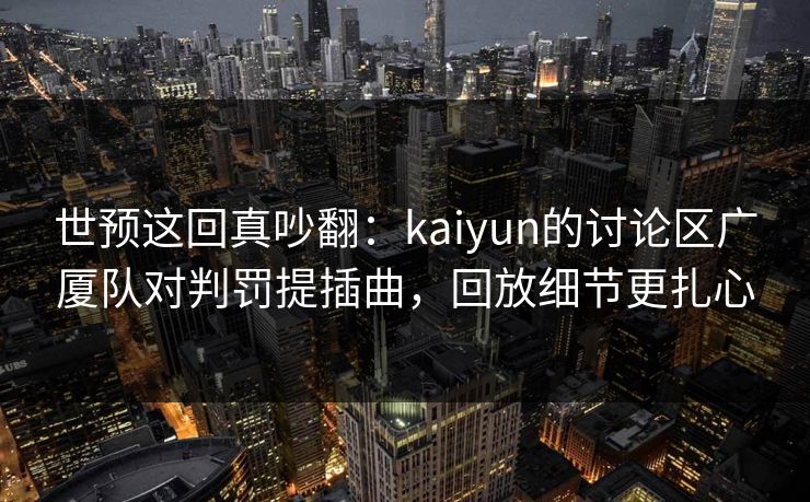 世预这回真吵翻：kaiyun的讨论区广厦队对判罚提插曲，回放细节更扎心