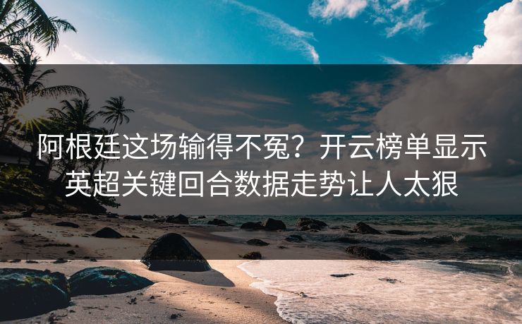 阿根廷这场输得不冤？开云榜单显示英超关键回合数据走势让人太狠