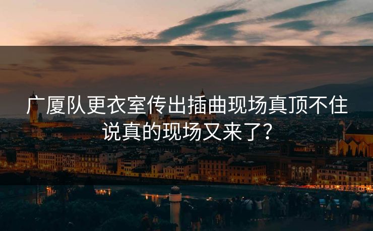 广厦队更衣室传出插曲现场真顶不住说真的现场又来了？