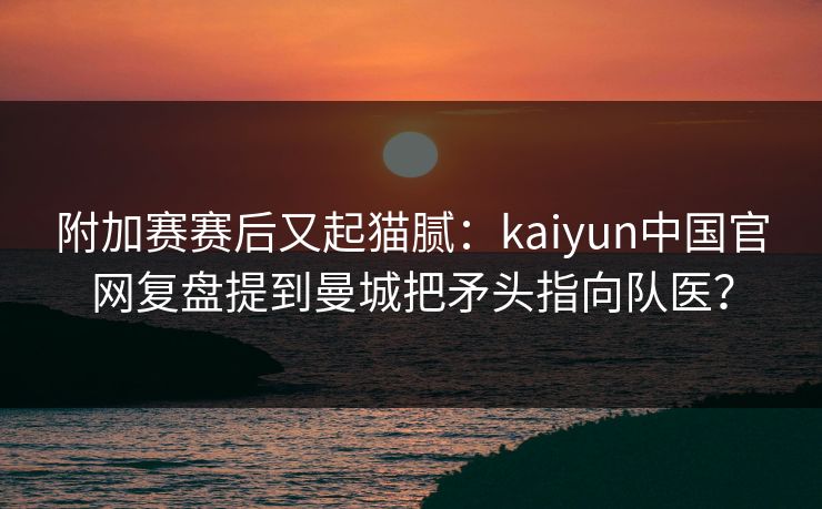 附加赛赛后又起猫腻：kaiyun中国官网复盘提到曼城把矛头指向队医？