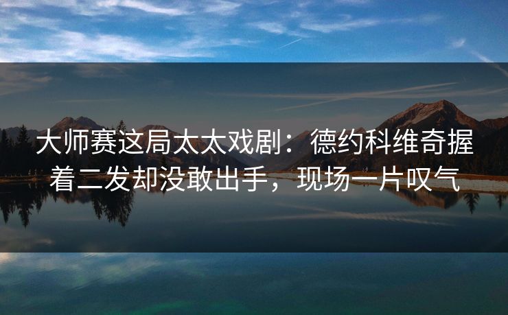 大师赛这局太太戏剧：德约科维奇握着二发却没敢出手，现场一片叹气